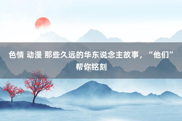 色情 动漫 那些久远的华东说念主故事，“他们”帮你铭刻