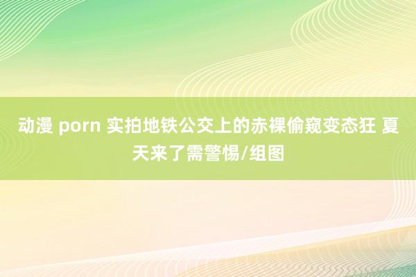 动漫 porn 实拍地铁公交上的赤裸偷窥变态狂 夏天来了需警惕/组图