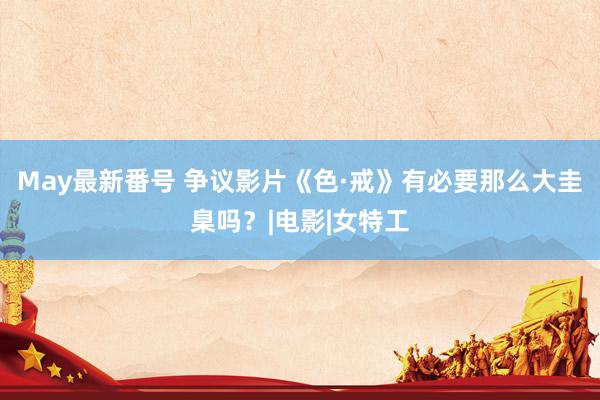 May最新番号 争议影片《色·戒》有必要那么大圭臬吗？|电影|女特工