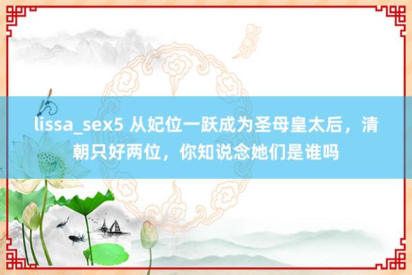 lissa_sex5 从妃位一跃成为圣母皇太后，清朝只好两位，你知说念她们是谁吗