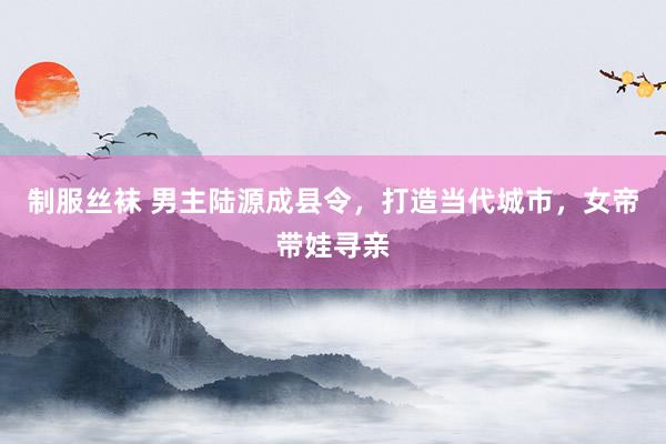 制服丝袜 男主陆源成县令，打造当代城市，女帝带娃寻亲