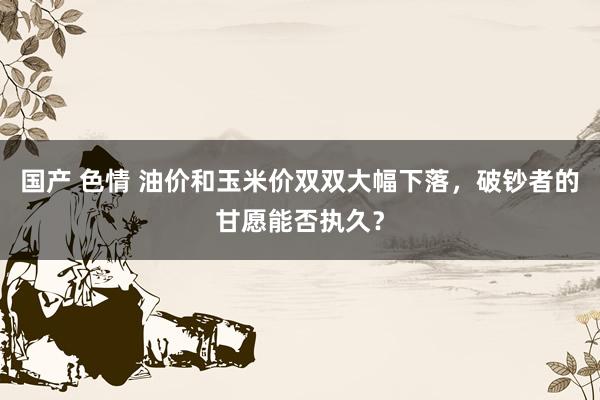 国产 色情 油价和玉米价双双大幅下落，破钞者的甘愿能否执久？