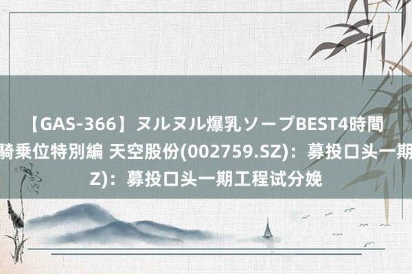 【GAS-366】ヌルヌル爆乳ソープBEST4時間 マットSEX騎乗位特別編 天空股份(002759.SZ)：募投口头一期工程试分娩