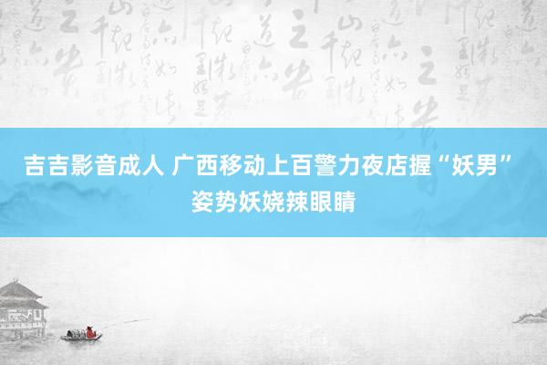 吉吉影音成人 广西移动上百警力夜店握“妖男” 姿势妖娆辣眼睛