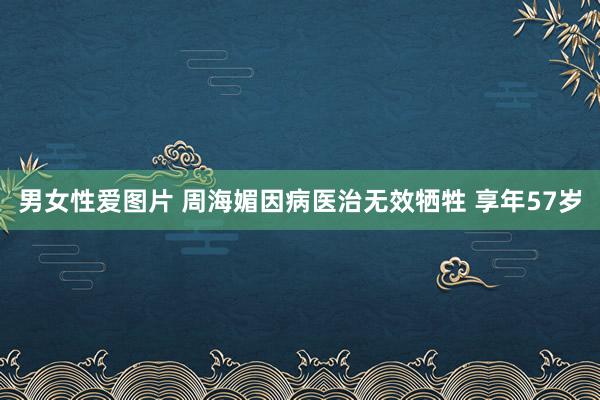 男女性爱图片 周海媚因病医治无效牺牲 享年57岁