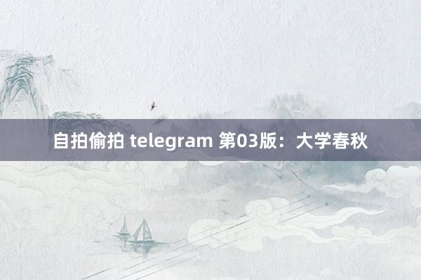 自拍偷拍 telegram 第03版：大学春秋