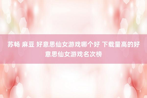 苏畅 麻豆 好意思仙女游戏哪个好 下载量高的好意思仙女游戏名次榜