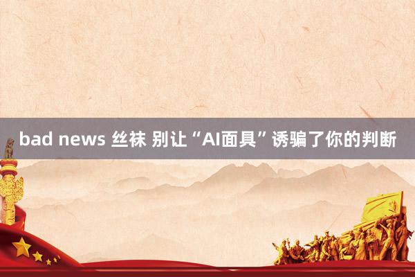 bad news 丝袜 别让“AI面具”诱骗了你的判断