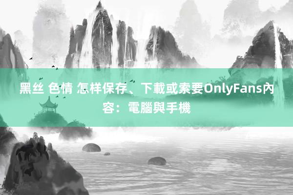 黑丝 色情 怎样保存、下載或索要OnlyFans內容：電腦與手機