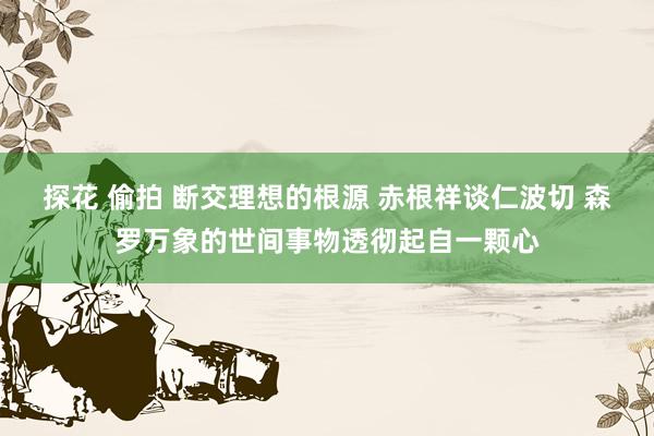 探花 偷拍 断交理想的根源 赤根祥谈仁波切 森罗万象的世间事物透彻起自一颗心