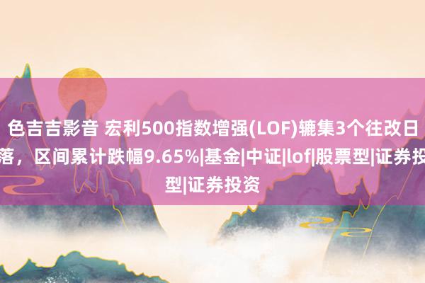 色吉吉影音 宏利500指数增强(LOF)辘集3个往改日下落，区间累计跌幅9.65%|基金|中证|lof|股票型|证券投资