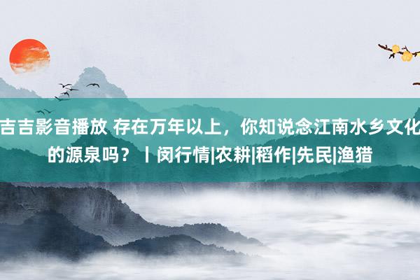 吉吉影音播放 存在万年以上，你知说念江南水乡文化的源泉吗？丨闵行情|农耕|稻作|先民|渔猎