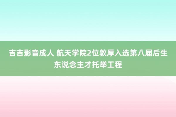 吉吉影音成人 航天学院2位敦厚入选第八届后生东说念主才托举工程