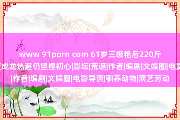 www 91porn com 61岁三级艳后220斤好意思体惊呆后浪？曾遭成龙热追仍坚捏初心|影坛|荒诞|作者|编剧|文娱圈|电影导演|驯养动物|演艺劳动
