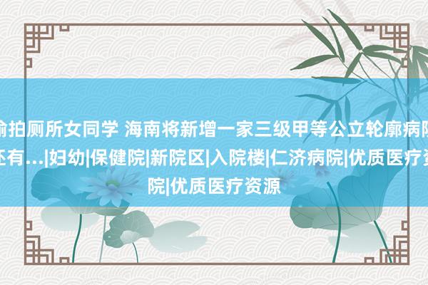 偷拍厕所女同学 海南将新增一家三级甲等公立轮廓病院！还有...|妇幼|保健院|新院区|入院楼|仁济病院|优质医疗资源
