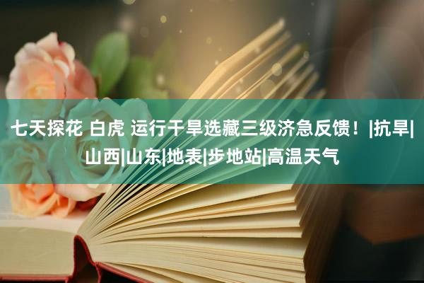 七天探花 白虎 运行干旱选藏三级济急反馈！|抗旱|山西|山东|地表|步地站|高温天气