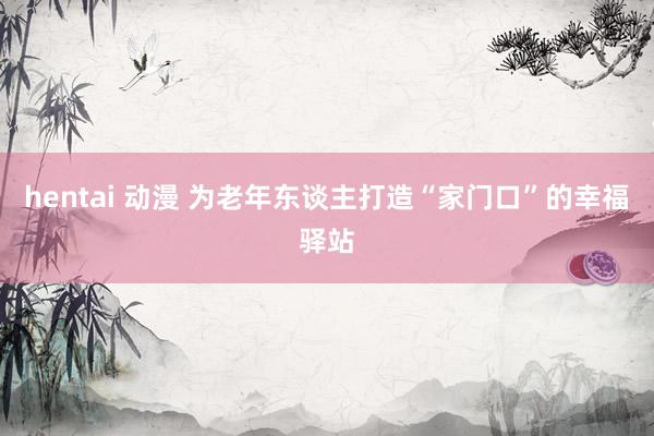 hentai 动漫 为老年东谈主打造“家门口”的幸福驿站