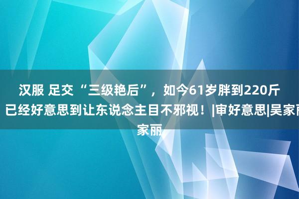 汉服 足交 “三级艳后”，如今61岁胖到220斤，已经好意思到让东说念主目不邪视！|审好意思|吴家丽