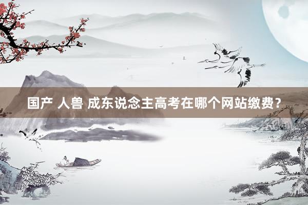 国产 人兽 成东说念主高考在哪个网站缴费？