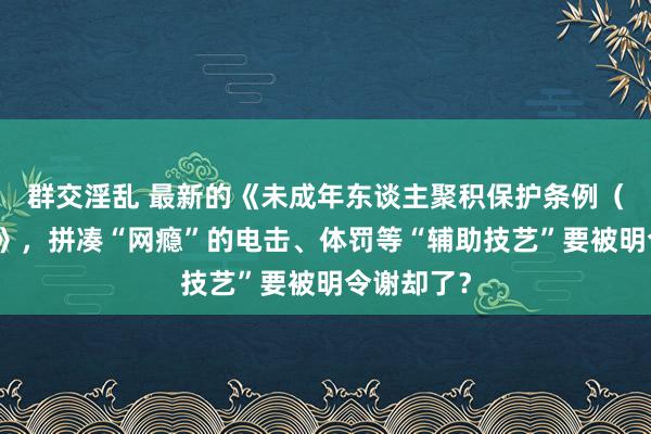 群交淫乱 最新的《未成年东谈主聚积保护条例（送审稿）》，拼凑“网瘾”的电击、体罚等“辅助技艺”要被明令谢却了？