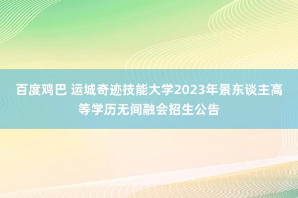 百度鸡巴 运城奇迹技能大学2023年景东谈主高等学历无间融会招生公告