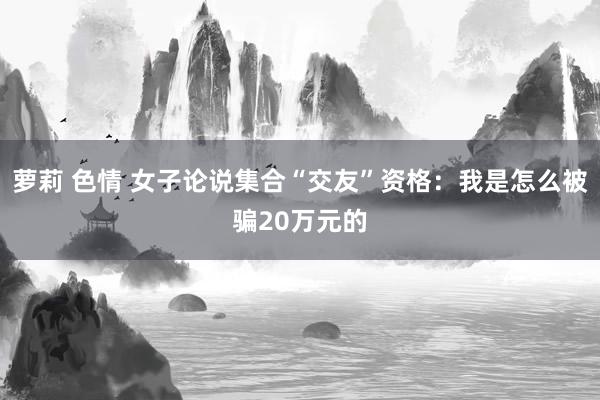 萝莉 色情 女子论说集合“交友”资格：我是怎么被骗20万元的