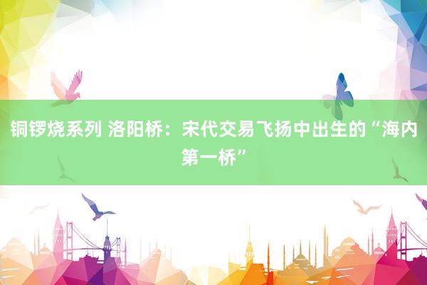 铜锣烧系列 洛阳桥：宋代交易飞扬中出生的“海内第一桥”