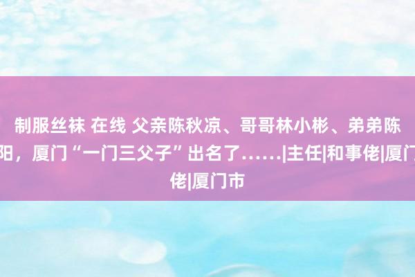 制服丝袜 在线 父亲陈秋凉、哥哥林小彬、弟弟陈晓阳，厦门“一门三父子”出名了……|主任|和事佬|厦门市