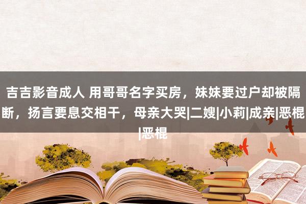 吉吉影音成人 用哥哥名字买房，妹妹要过户却被隔断，扬言要息交相干，母亲大哭|二嫂|小莉|成亲|恶棍