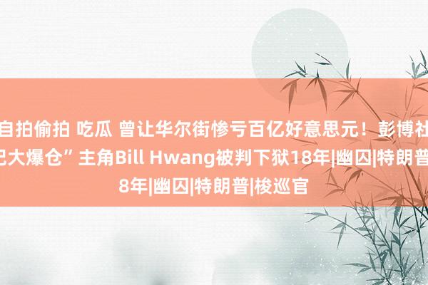 自拍偷拍 吃瓜 曾让华尔街惨亏百亿好意思元！彭博社：“世纪大爆仓”主角Bill Hwang被判下狱18年|幽囚|特朗普|梭巡官