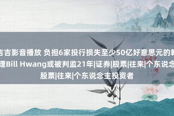 吉吉影音播放 负担6家投行损失至少50亿好意思元的韩裔基金司理Bill Hwang或被判监21年|证券|股票|往来|个东说念主投资者
