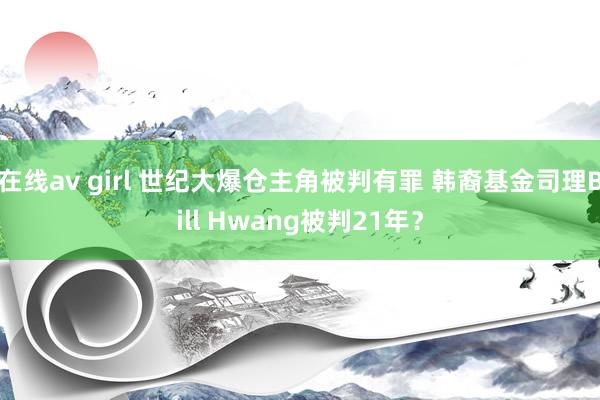 在线av girl 世纪大爆仓主角被判有罪 韩裔基金司理Bill Hwang被判21年？