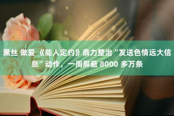黑丝 做爱 《能人定约》鼎力整治“发送色情远大信息”动作，一周屏蔽 8000 多万条