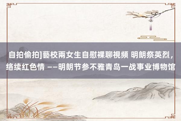 自拍偷拍]藝校兩女生自慰裸聊視頻 明朗祭英烈，络续红色情 ——明朗节参不雅青岛一战事业博物馆