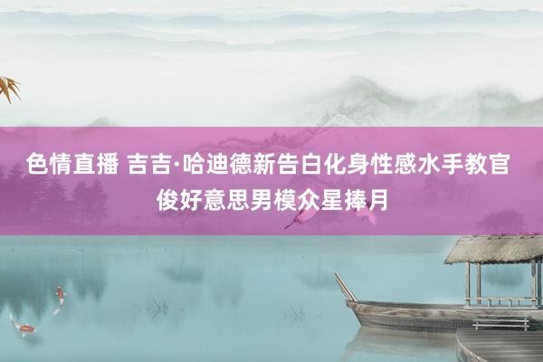 色情直播 吉吉·哈迪德新告白化身性感水手教官 俊好意思男模众星捧月