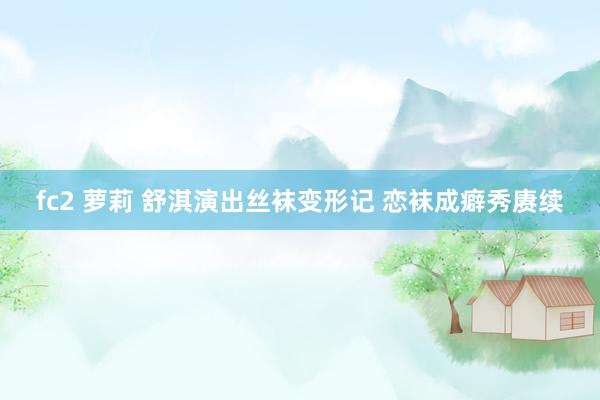 fc2 萝莉 舒淇演出丝袜变形记 恋袜成癖秀赓续