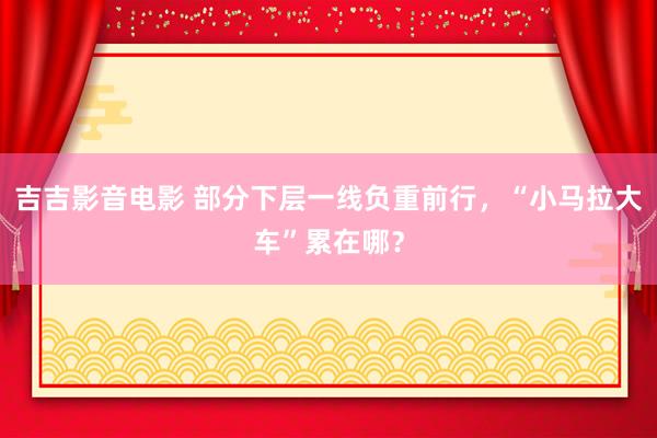 吉吉影音电影 部分下层一线负重前行，“小马拉大车”累在哪？