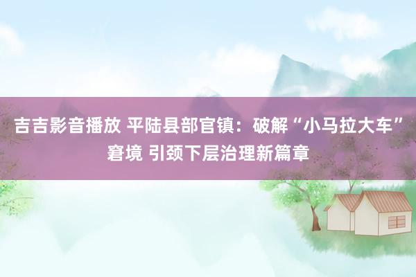 吉吉影音播放 平陆县部官镇：破解“小马拉大车”窘境 引颈下层治理新篇章