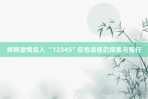 婷婷激情成人 “12345”在饱读楼的探索与推行