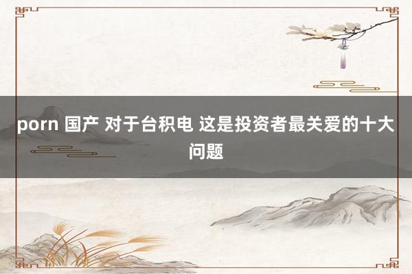 porn 国产 对于台积电 这是投资者最关爱的十大问题