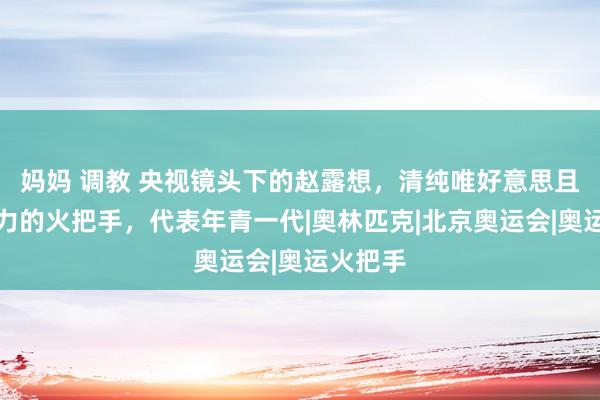 妈妈 调教 央视镜头下的赵露想，清纯唯好意思且充满活力的火把手，代表年青一代|奥林匹克|北京奥运会|奥运火把手