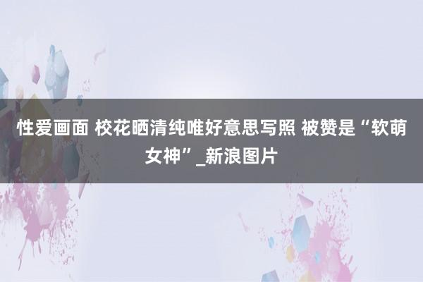 性爱画面 校花晒清纯唯好意思写照 被赞是“软萌女神”_新浪图片