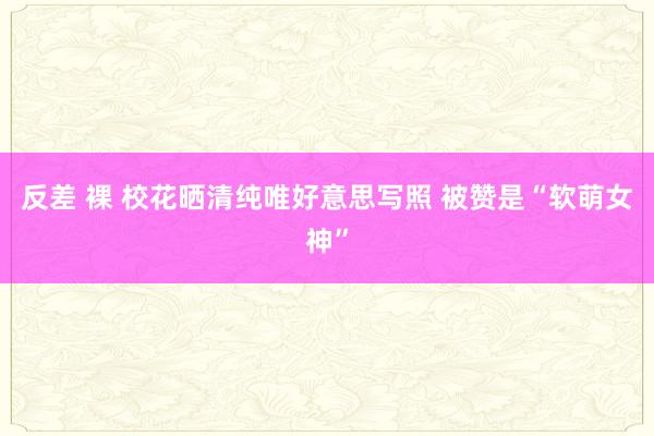 反差 裸 校花晒清纯唯好意思写照 被赞是“软萌女神”