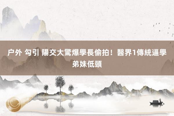 户外 勾引 陽交大驚爆學長偷拍！　醫界1傳統逼學弟妹低頭