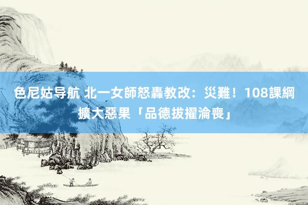 色尼姑导航 北一女師怒轟教改：災難！　108課綱擴大惡果「品德拔擢淪喪」