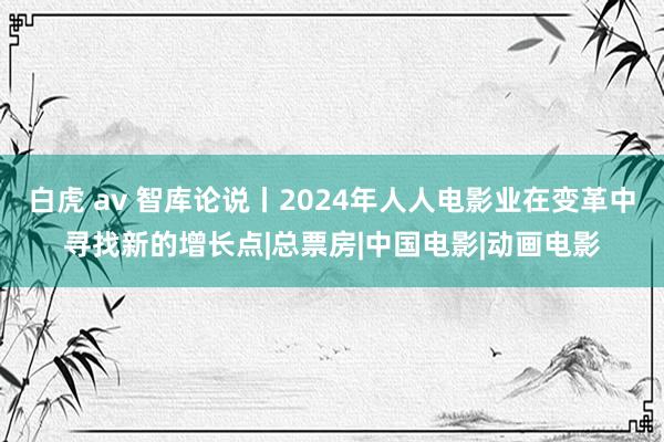白虎 av 智库论说丨2024年人人电影业在变革中寻找新的增长点|总票房|中国电影|动画电影