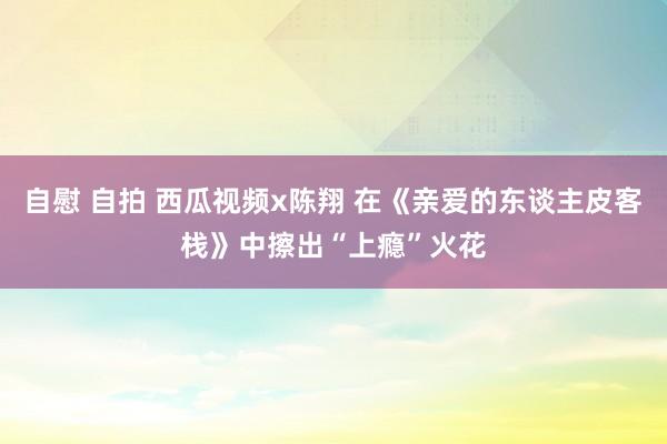 自慰 自拍 西瓜视频x陈翔 在《亲爱的东谈主皮客栈》中擦出“上瘾”火花