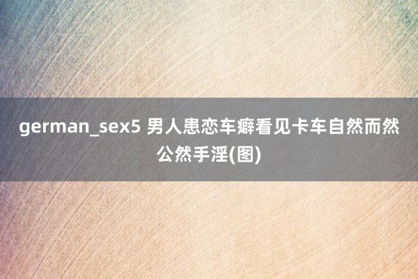 german_sex5 男人患恋车癖看见卡车自然而然公然手淫(图)