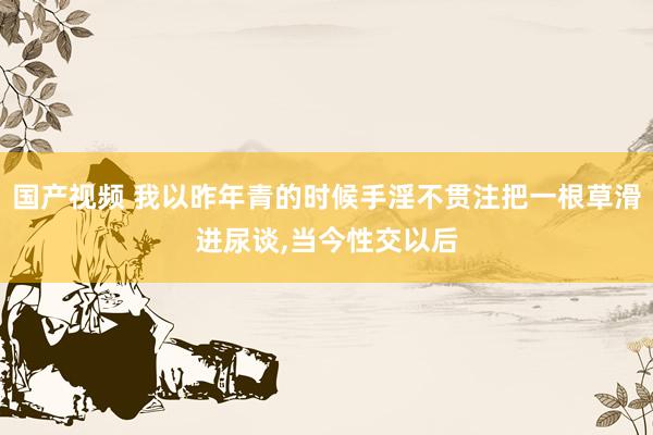 国产视频 我以昨年青的时候手淫不贯注把一根草滑进尿谈,当今性交以后