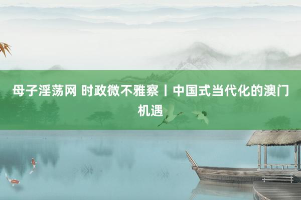 母子淫荡网 时政微不雅察丨中国式当代化的澳门机遇